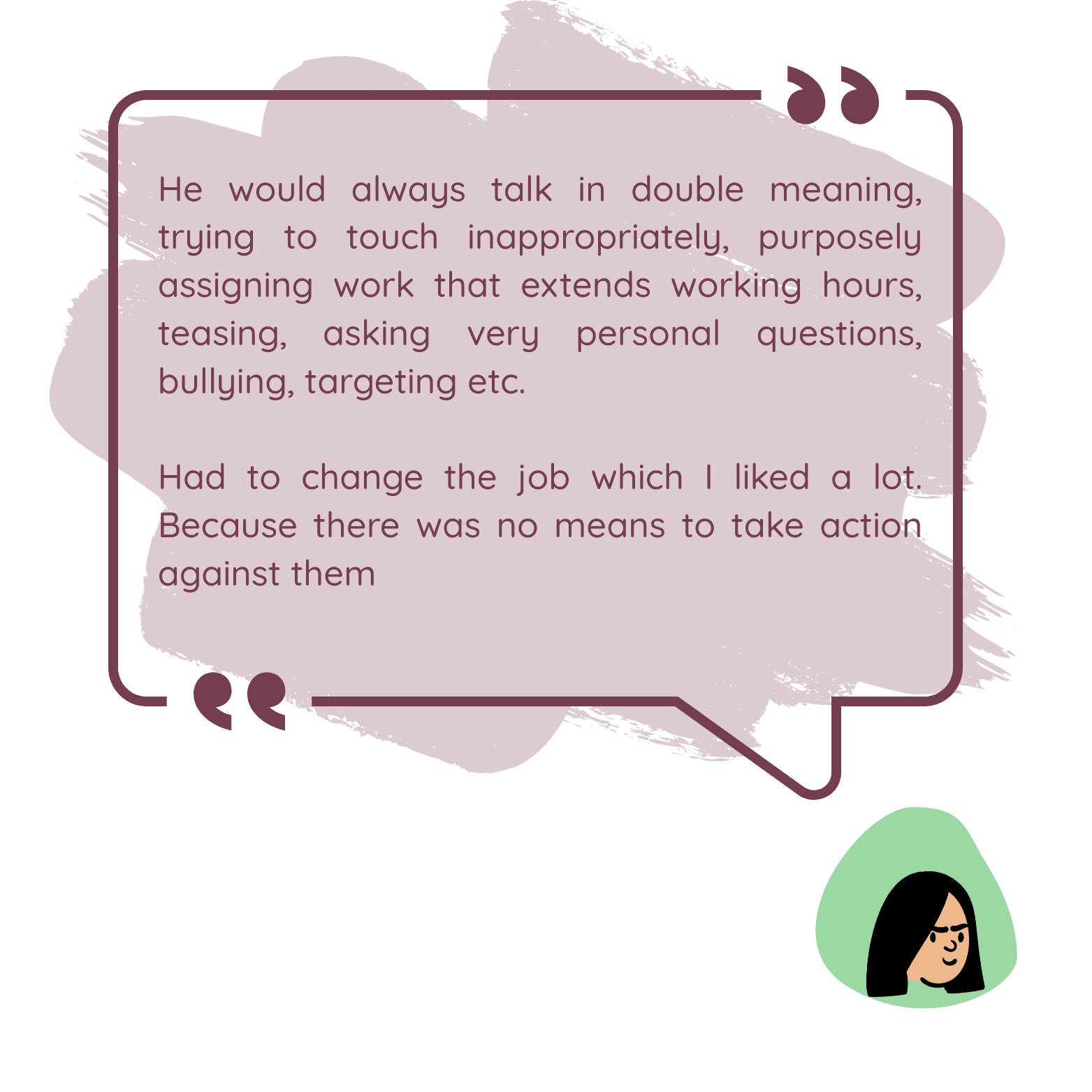 He would always talk in double meaning, trying to touch inappropriately, purposely assigning work that extends working hours, teasing, asking very personal questions, bullying, targeting etc. Had to change the job which I liked a lot. Because there was no means to take action against them