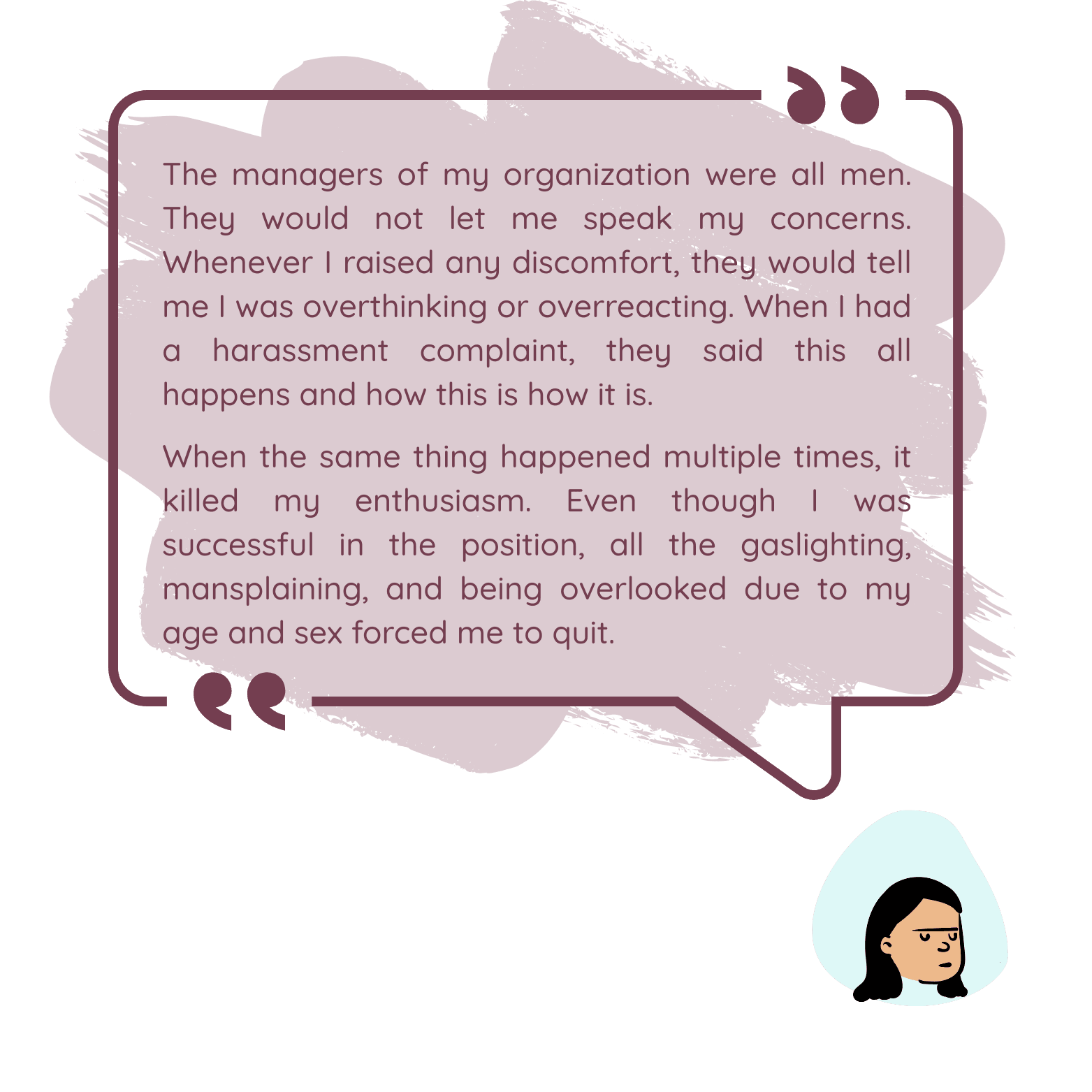 The managers of my organization were all men. They would not let me speak my concerns. Whenever I raised any discomfort, they would tell me I was overthinking or overreacting. When I had a harassment complaint, they said this all happens and how this is how it is. When the same thing happened multiple times, it killed my enthusiasm. Even though I was successful in the position, all the gaslighting, mansplaining, and being overlooked due to my age and sex... forced me to quit.