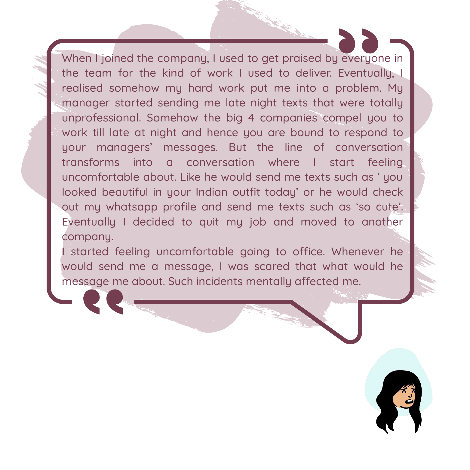 When I joined the company, I used to get praised by everyone in the team for the kind of work I used to deliver. Eventually, I realised somehow my hard work put me into a problem. My manager started sending me late night texts that were totally unprofessional. Somehow the big 4 companies compel you to work till late at night and hence you are bound to respond to your managers’ messages. But the line of conversation transforms into a conversation where I start feeling uncomfortable about. Like he would send me texts such as ‘ you looked beautiful in your Indian outfit today’ or he would check out my whatsapp profile and send me texts such as ‘so cute’. Eventually I decided to quit my job and moved to another company.I started feeling uncomfortable going to office. Whenever he would send me a message, I was scared that what would he message me about. Such incidents mentally affected me.
